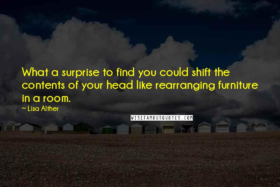 Lisa Alther Quotes: What a surprise to find you could shift the contents of your head like rearranging furniture in a room.