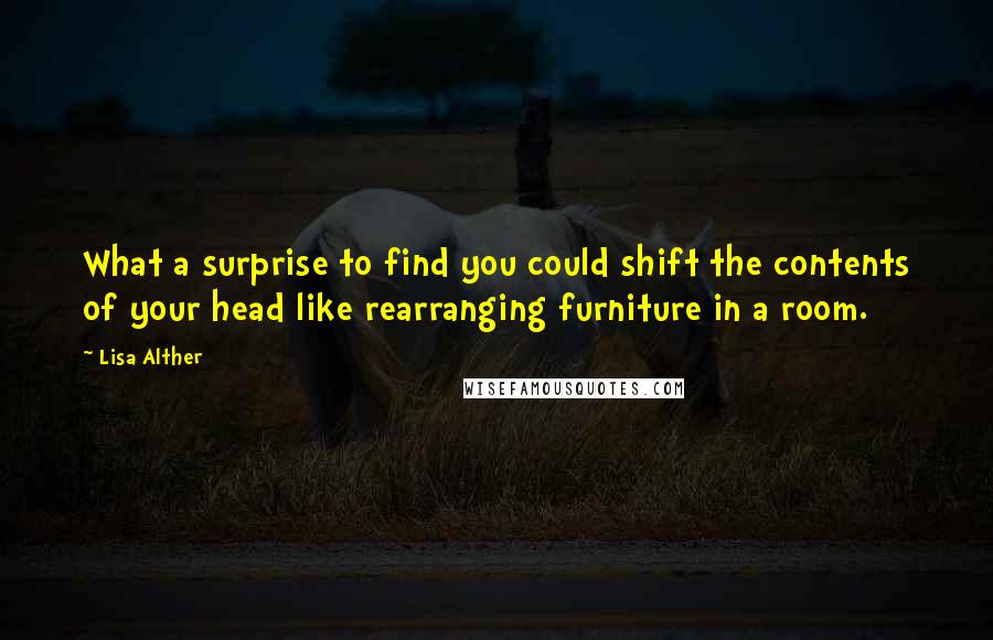 Lisa Alther Quotes: What a surprise to find you could shift the contents of your head like rearranging furniture in a room.