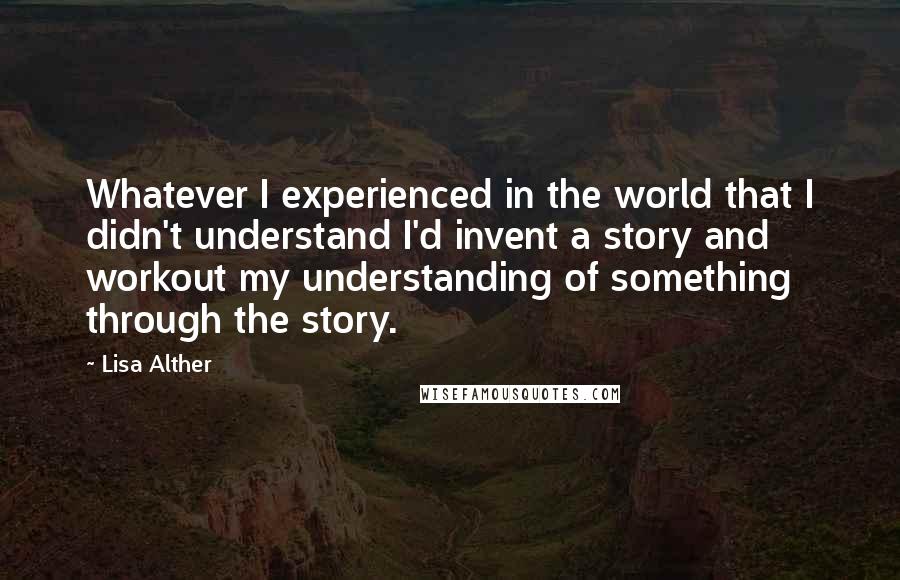 Lisa Alther Quotes: Whatever I experienced in the world that I didn't understand I'd invent a story and workout my understanding of something through the story.