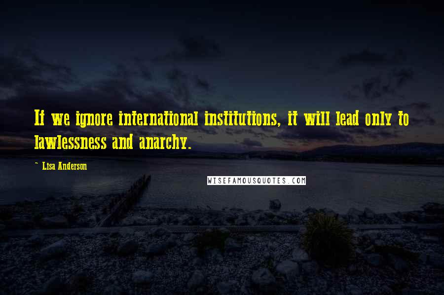 Lisa Anderson Quotes: If we ignore international institutions, it will lead only to lawlessness and anarchy.