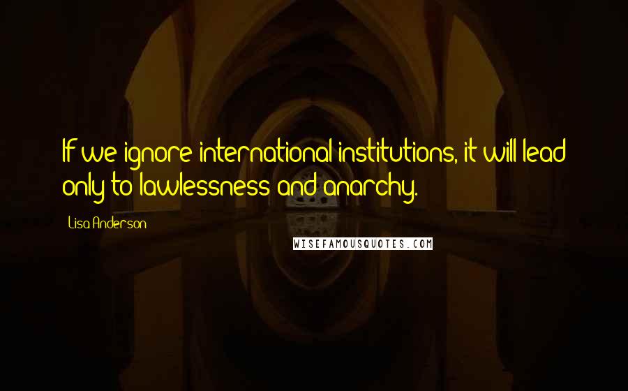 Lisa Anderson Quotes: If we ignore international institutions, it will lead only to lawlessness and anarchy.