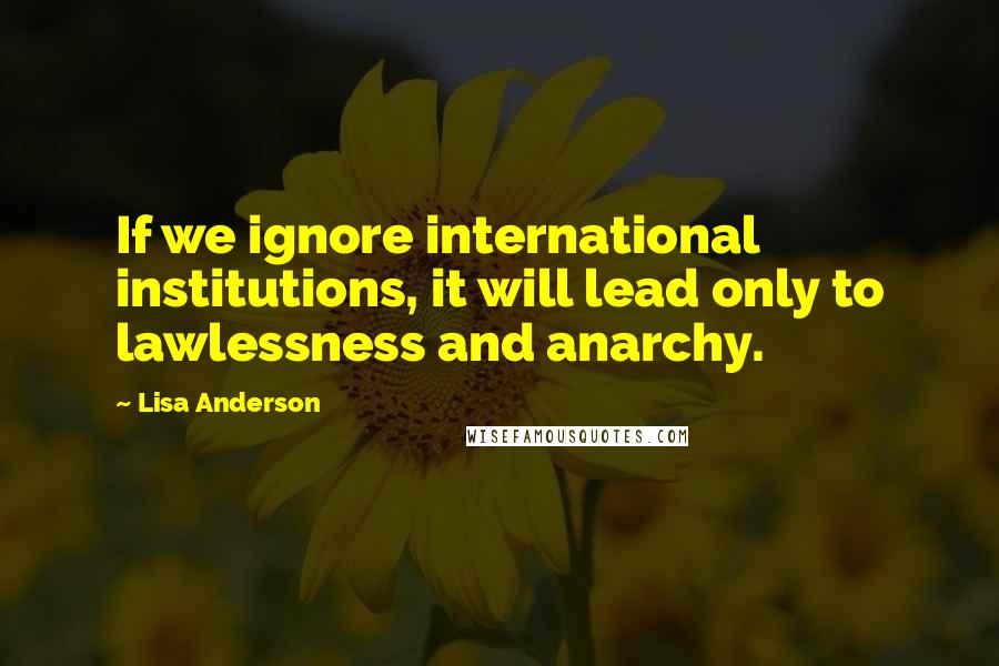 Lisa Anderson Quotes: If we ignore international institutions, it will lead only to lawlessness and anarchy.