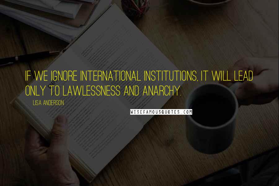 Lisa Anderson Quotes: If we ignore international institutions, it will lead only to lawlessness and anarchy.