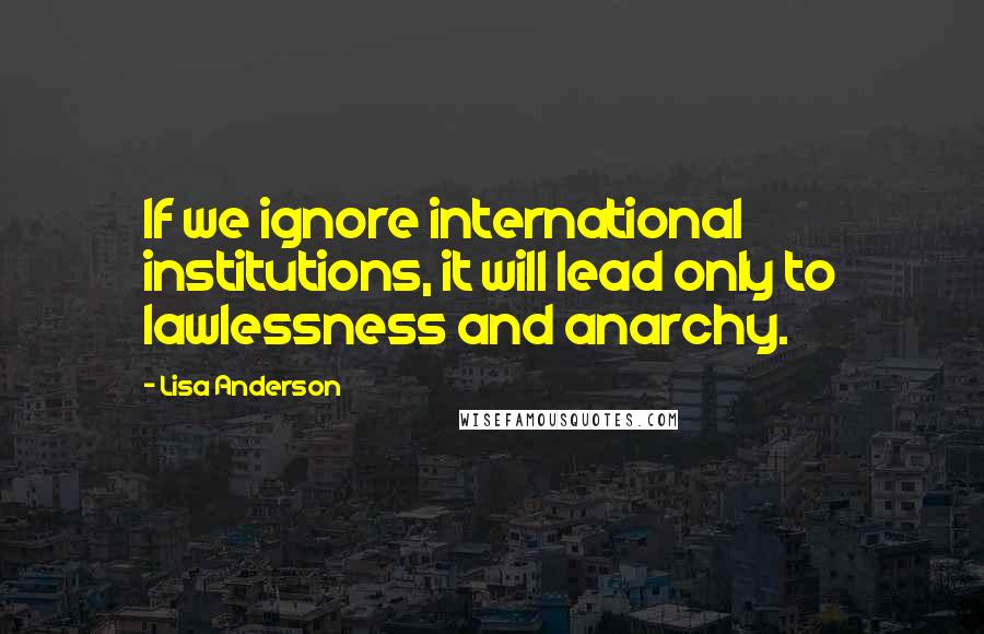 Lisa Anderson Quotes: If we ignore international institutions, it will lead only to lawlessness and anarchy.