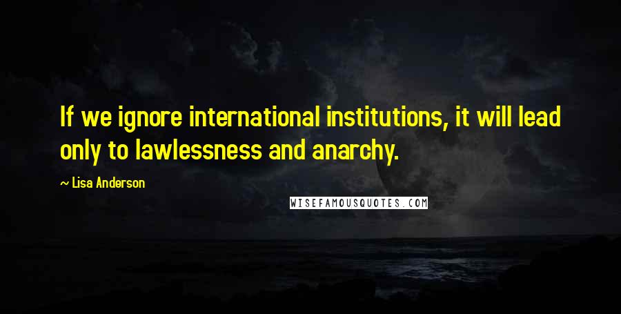 Lisa Anderson Quotes: If we ignore international institutions, it will lead only to lawlessness and anarchy.