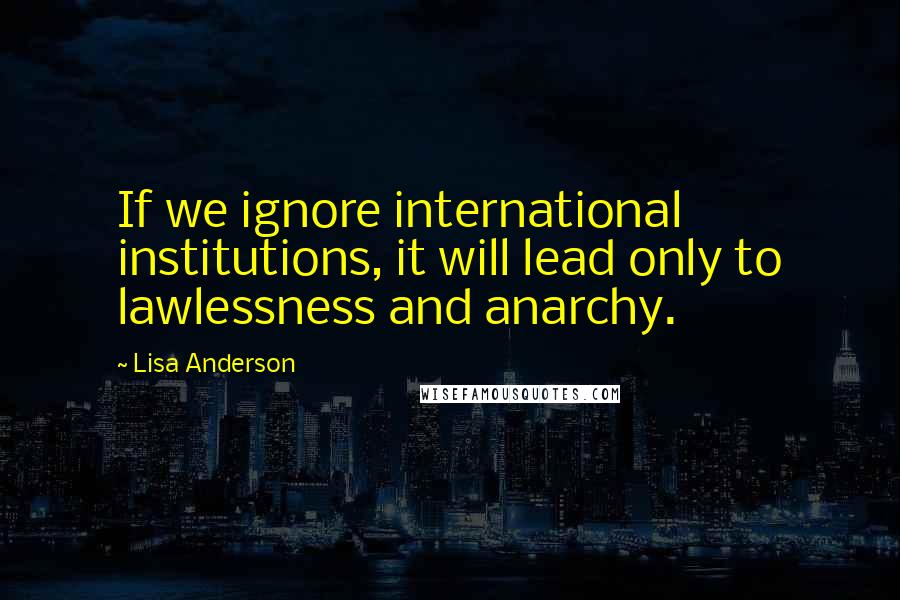 Lisa Anderson Quotes: If we ignore international institutions, it will lead only to lawlessness and anarchy.