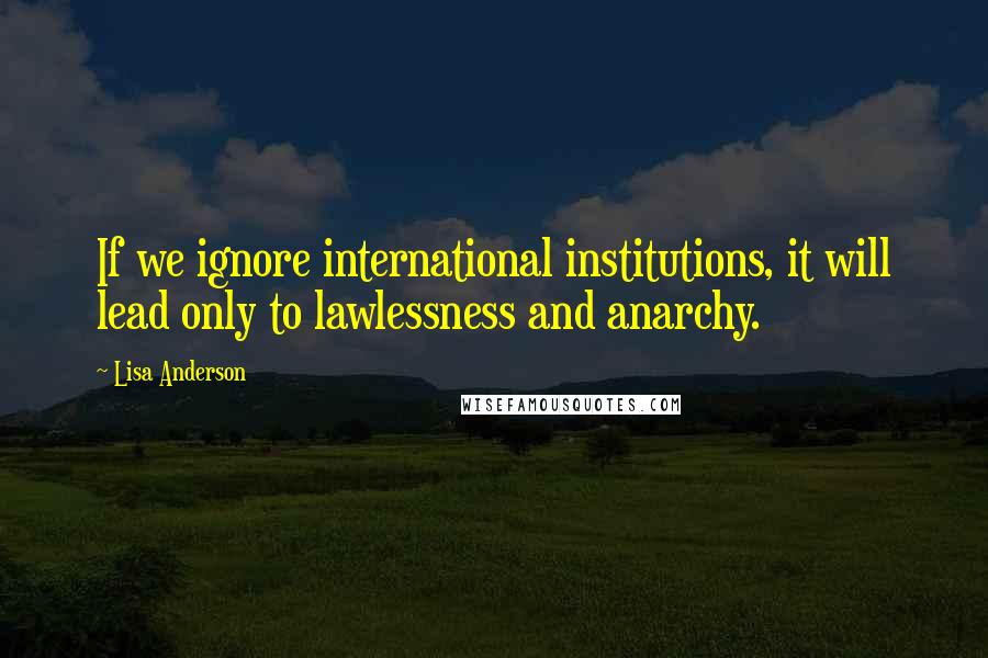 Lisa Anderson Quotes: If we ignore international institutions, it will lead only to lawlessness and anarchy.