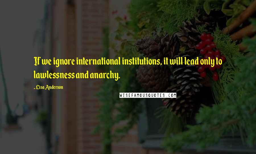 Lisa Anderson Quotes: If we ignore international institutions, it will lead only to lawlessness and anarchy.