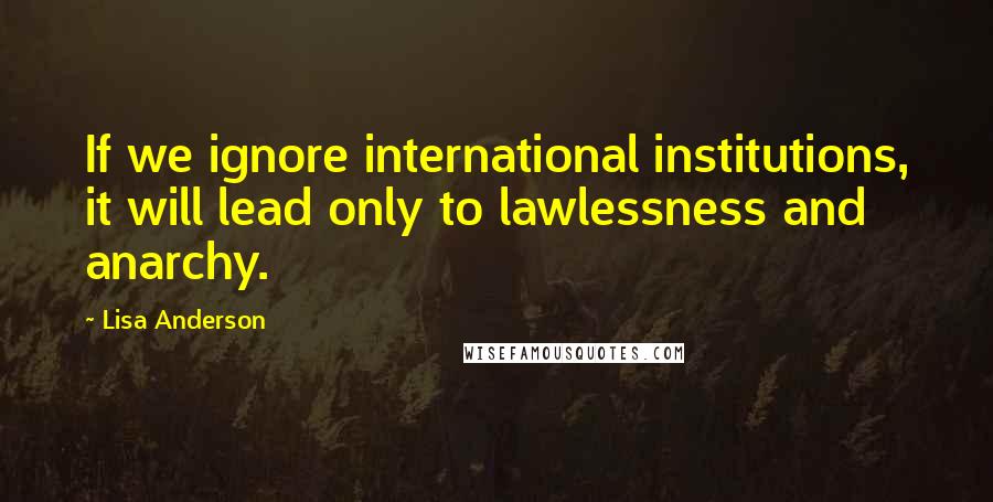 Lisa Anderson Quotes: If we ignore international institutions, it will lead only to lawlessness and anarchy.