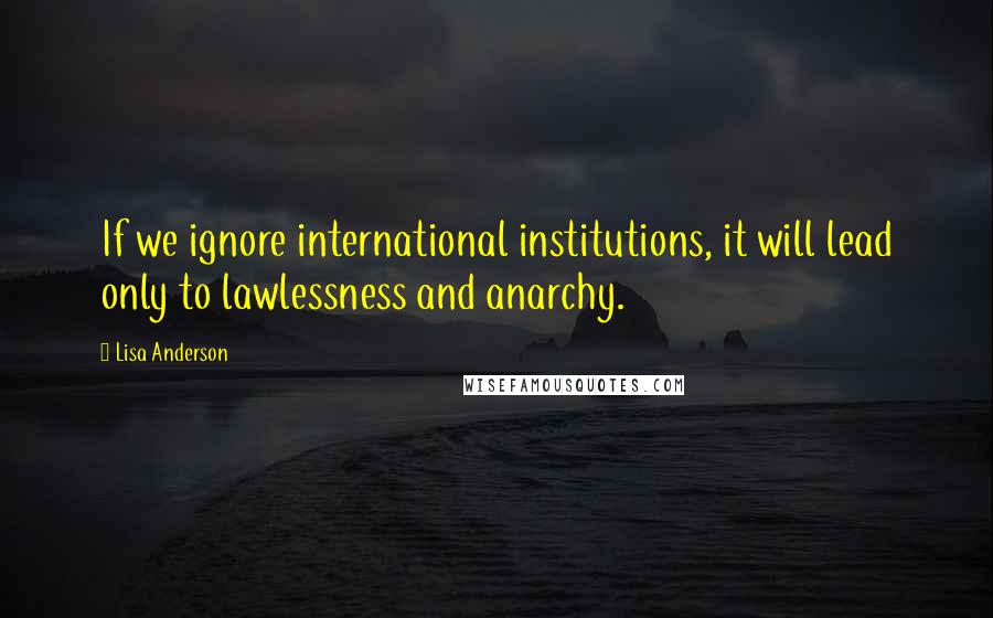 Lisa Anderson Quotes: If we ignore international institutions, it will lead only to lawlessness and anarchy.