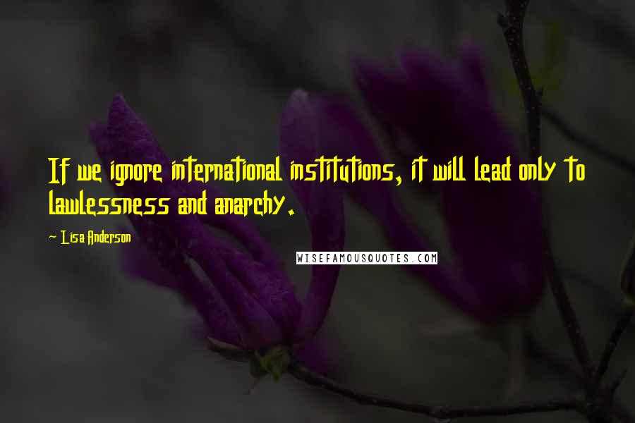 Lisa Anderson Quotes: If we ignore international institutions, it will lead only to lawlessness and anarchy.