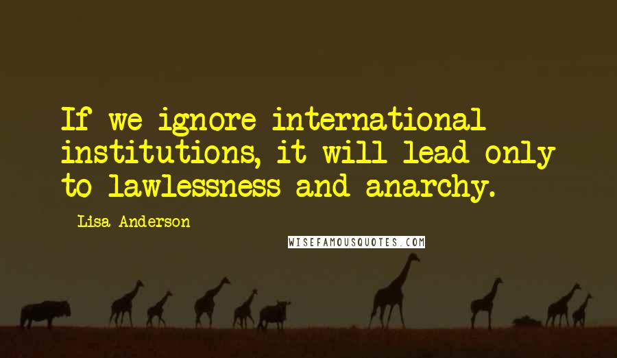 Lisa Anderson Quotes: If we ignore international institutions, it will lead only to lawlessness and anarchy.