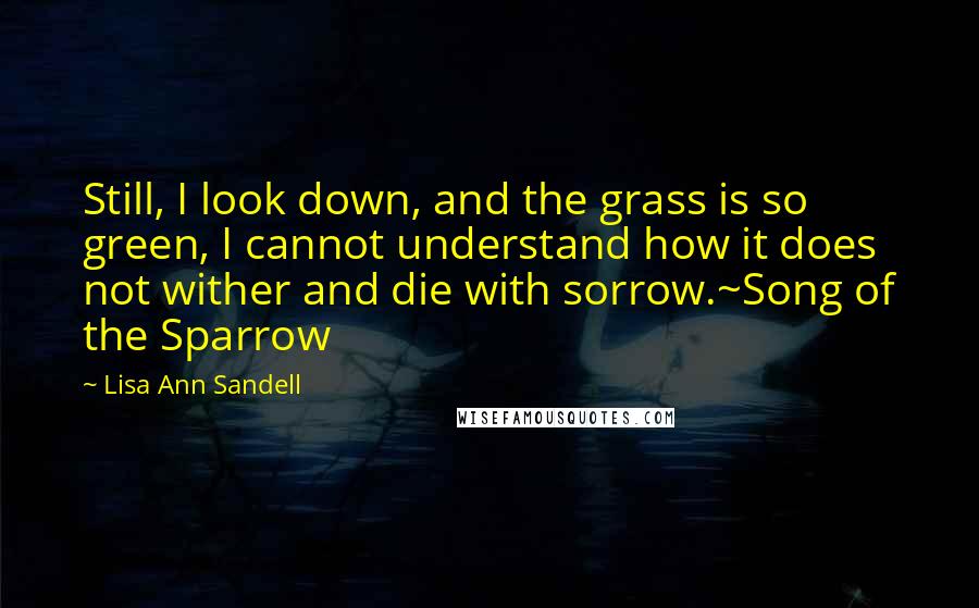 Lisa Ann Sandell Quotes: Still, I look down, and the grass is so green, I cannot understand how it does not wither and die with sorrow.~Song of the Sparrow