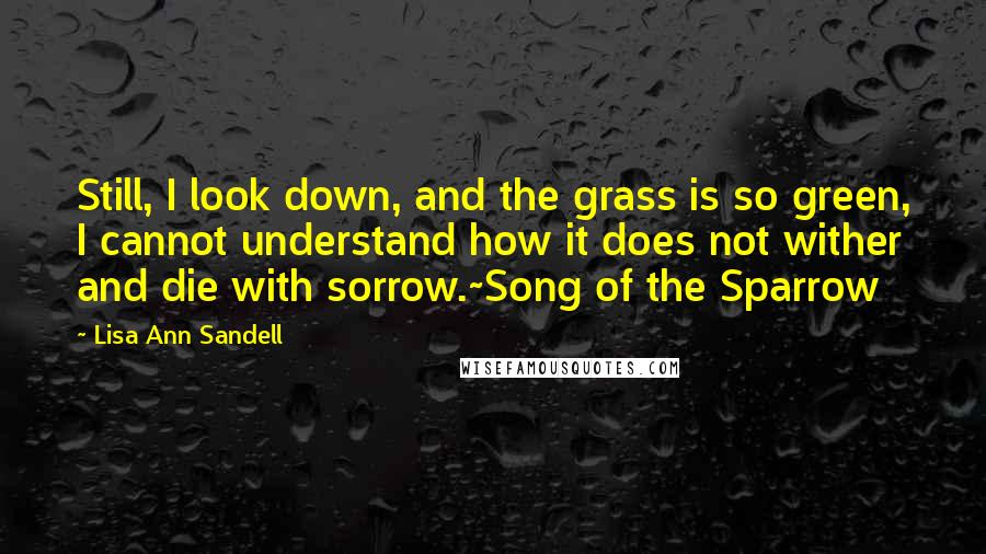 Lisa Ann Sandell Quotes: Still, I look down, and the grass is so green, I cannot understand how it does not wither and die with sorrow.~Song of the Sparrow