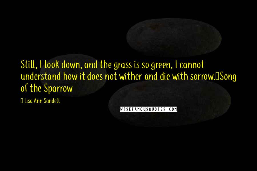 Lisa Ann Sandell Quotes: Still, I look down, and the grass is so green, I cannot understand how it does not wither and die with sorrow.~Song of the Sparrow