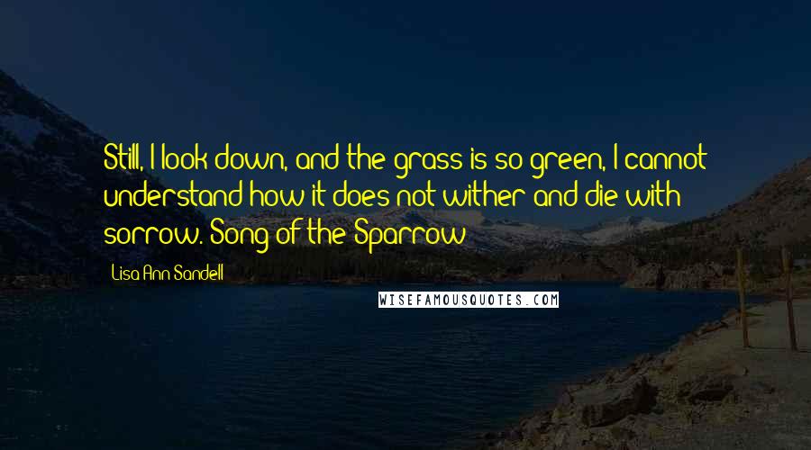 Lisa Ann Sandell Quotes: Still, I look down, and the grass is so green, I cannot understand how it does not wither and die with sorrow.~Song of the Sparrow