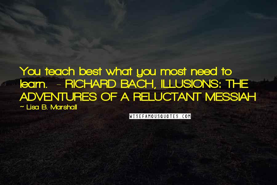 Lisa B. Marshall Quotes: You teach best what you most need to learn.  - RICHARD BACH, ILLUSIONS: THE ADVENTURES OF A RELUCTANT MESSIAH