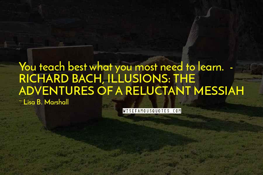 Lisa B. Marshall Quotes: You teach best what you most need to learn.  - RICHARD BACH, ILLUSIONS: THE ADVENTURES OF A RELUCTANT MESSIAH