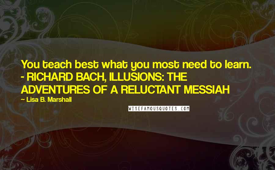 Lisa B. Marshall Quotes: You teach best what you most need to learn.  - RICHARD BACH, ILLUSIONS: THE ADVENTURES OF A RELUCTANT MESSIAH