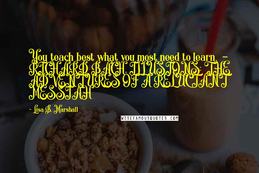 Lisa B. Marshall Quotes: You teach best what you most need to learn.  - RICHARD BACH, ILLUSIONS: THE ADVENTURES OF A RELUCTANT MESSIAH