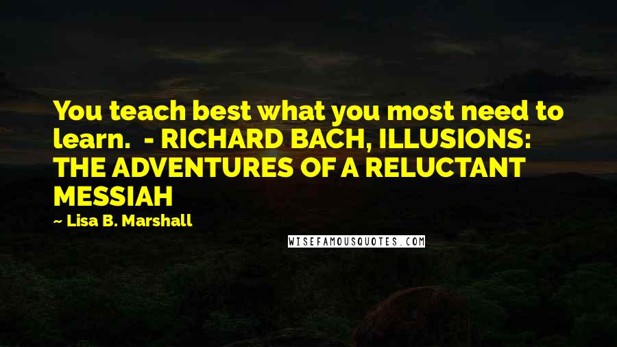 Lisa B. Marshall Quotes: You teach best what you most need to learn.  - RICHARD BACH, ILLUSIONS: THE ADVENTURES OF A RELUCTANT MESSIAH