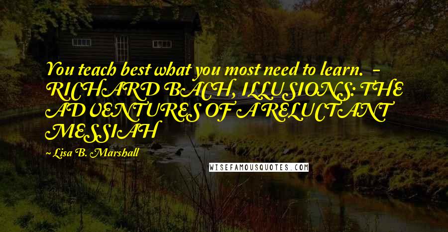 Lisa B. Marshall Quotes: You teach best what you most need to learn.  - RICHARD BACH, ILLUSIONS: THE ADVENTURES OF A RELUCTANT MESSIAH