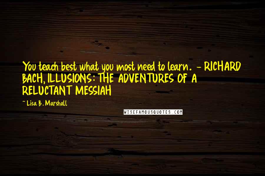 Lisa B. Marshall Quotes: You teach best what you most need to learn.  - RICHARD BACH, ILLUSIONS: THE ADVENTURES OF A RELUCTANT MESSIAH