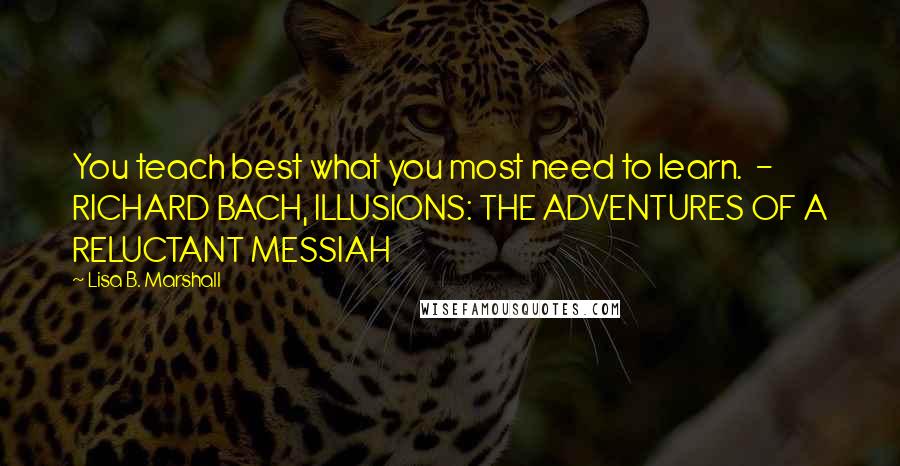 Lisa B. Marshall Quotes: You teach best what you most need to learn.  - RICHARD BACH, ILLUSIONS: THE ADVENTURES OF A RELUCTANT MESSIAH