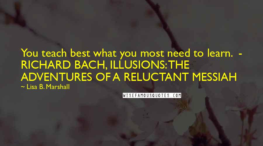 Lisa B. Marshall Quotes: You teach best what you most need to learn.  - RICHARD BACH, ILLUSIONS: THE ADVENTURES OF A RELUCTANT MESSIAH