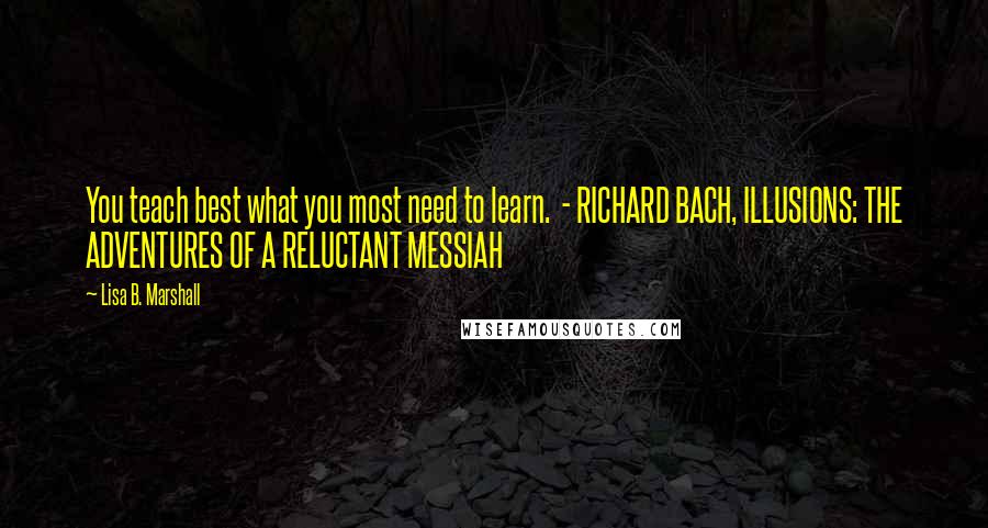 Lisa B. Marshall Quotes: You teach best what you most need to learn.  - RICHARD BACH, ILLUSIONS: THE ADVENTURES OF A RELUCTANT MESSIAH