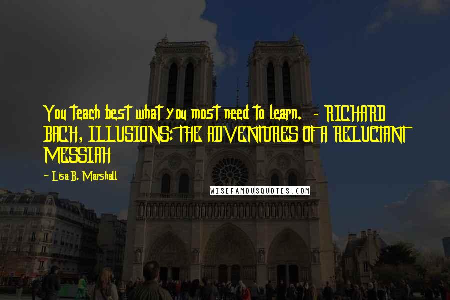 Lisa B. Marshall Quotes: You teach best what you most need to learn.  - RICHARD BACH, ILLUSIONS: THE ADVENTURES OF A RELUCTANT MESSIAH