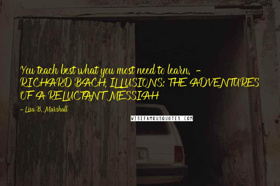 Lisa B. Marshall Quotes: You teach best what you most need to learn.  - RICHARD BACH, ILLUSIONS: THE ADVENTURES OF A RELUCTANT MESSIAH