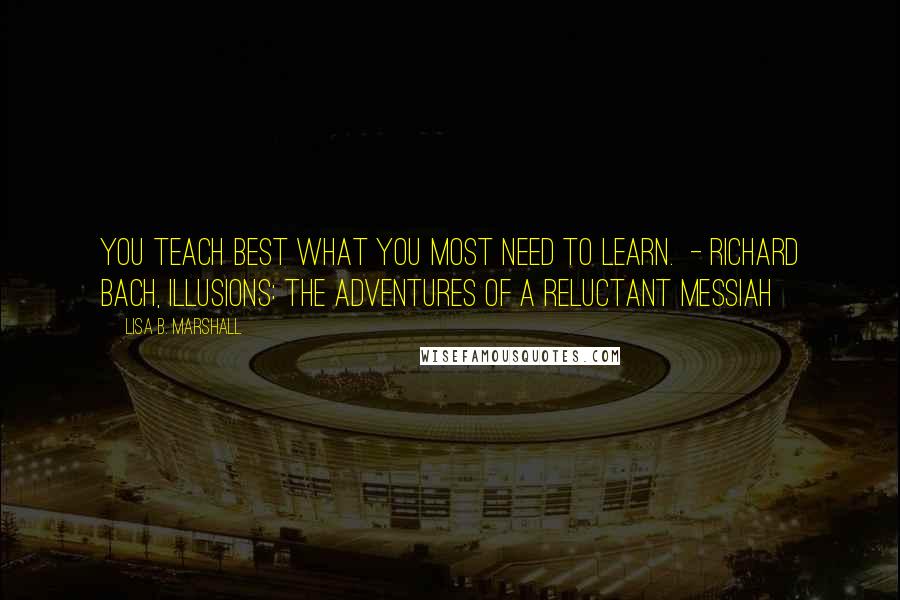 Lisa B. Marshall Quotes: You teach best what you most need to learn.  - RICHARD BACH, ILLUSIONS: THE ADVENTURES OF A RELUCTANT MESSIAH