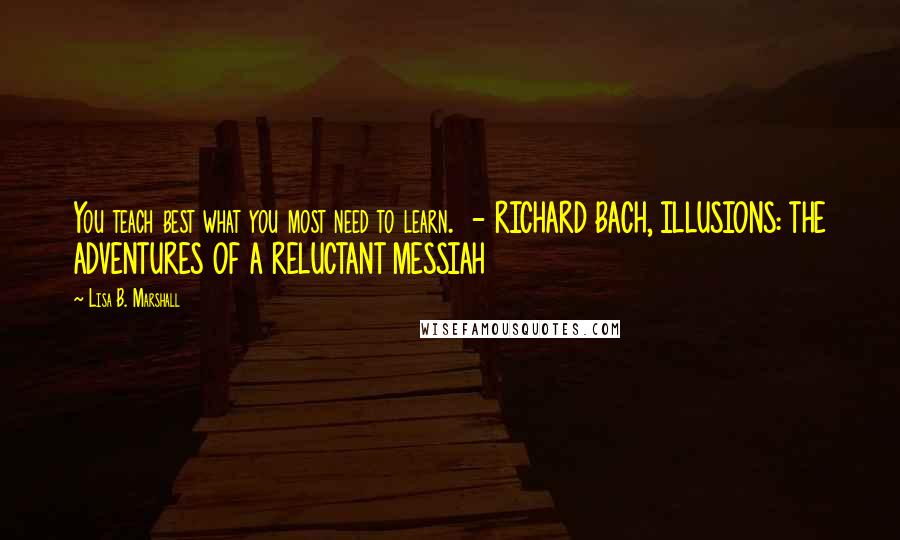 Lisa B. Marshall Quotes: You teach best what you most need to learn.  - RICHARD BACH, ILLUSIONS: THE ADVENTURES OF A RELUCTANT MESSIAH