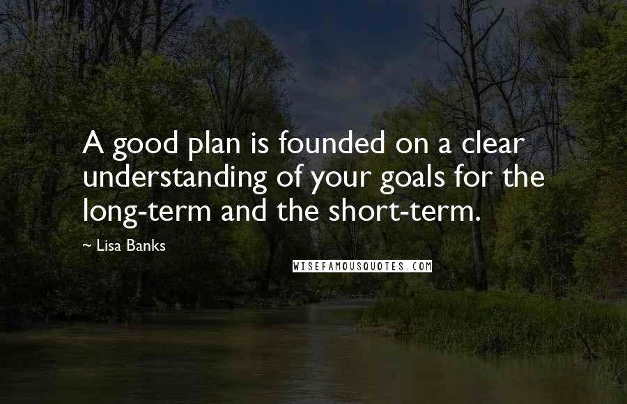 Lisa Banks Quotes: A good plan is founded on a clear understanding of your goals for the long-term and the short-term.