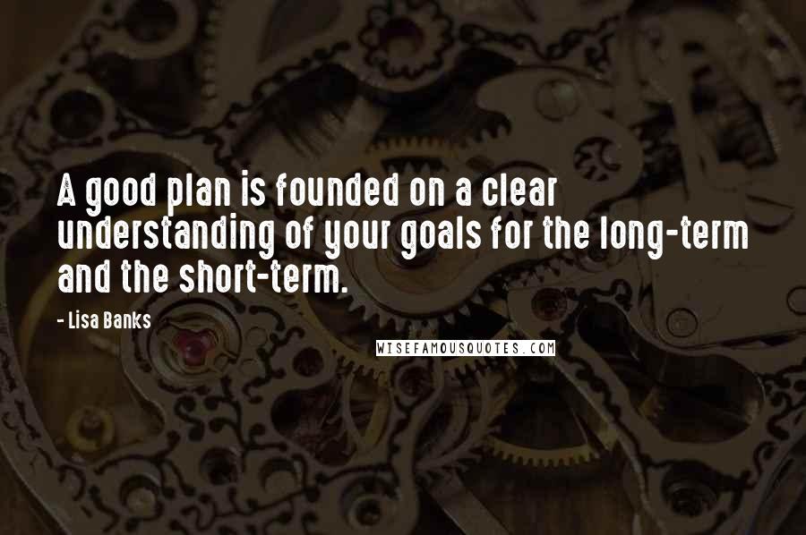 Lisa Banks Quotes: A good plan is founded on a clear understanding of your goals for the long-term and the short-term.