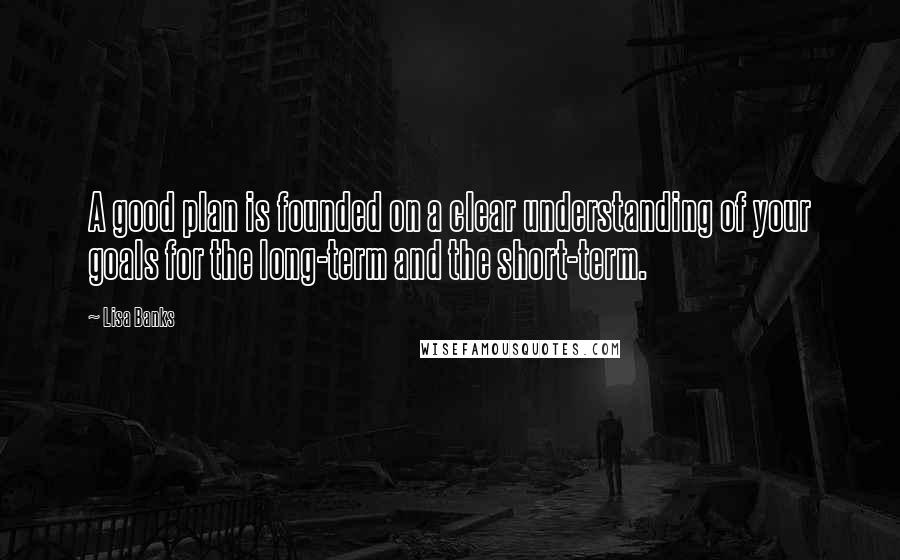 Lisa Banks Quotes: A good plan is founded on a clear understanding of your goals for the long-term and the short-term.