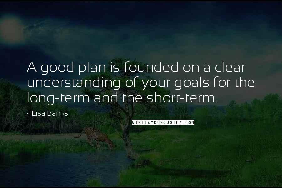 Lisa Banks Quotes: A good plan is founded on a clear understanding of your goals for the long-term and the short-term.