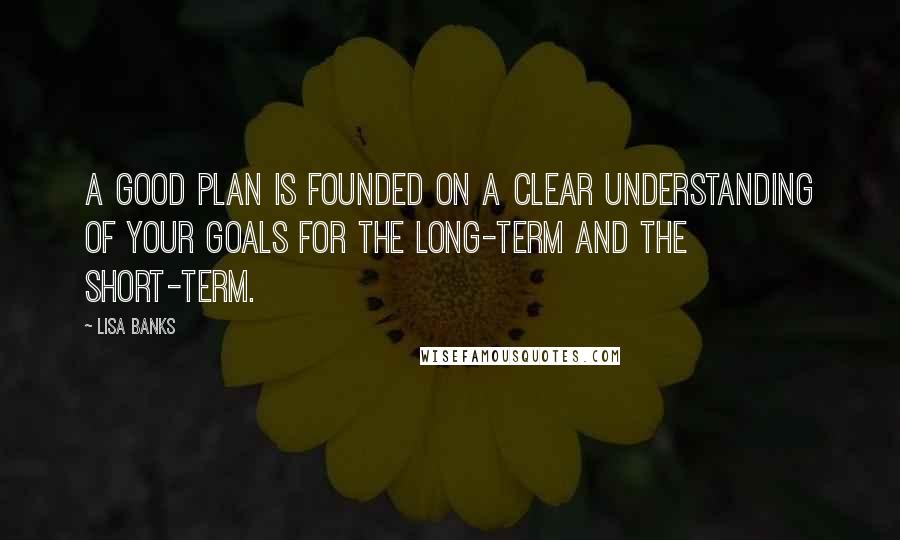 Lisa Banks Quotes: A good plan is founded on a clear understanding of your goals for the long-term and the short-term.