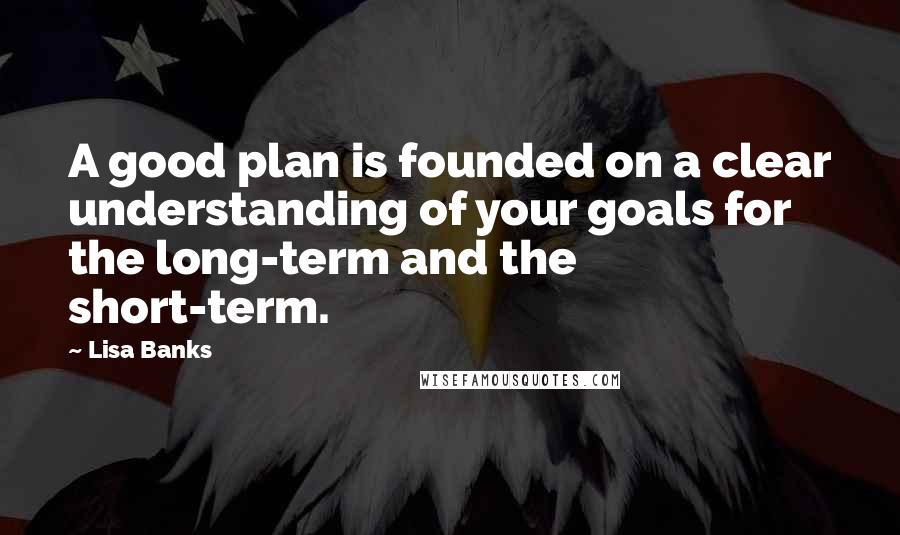 Lisa Banks Quotes: A good plan is founded on a clear understanding of your goals for the long-term and the short-term.