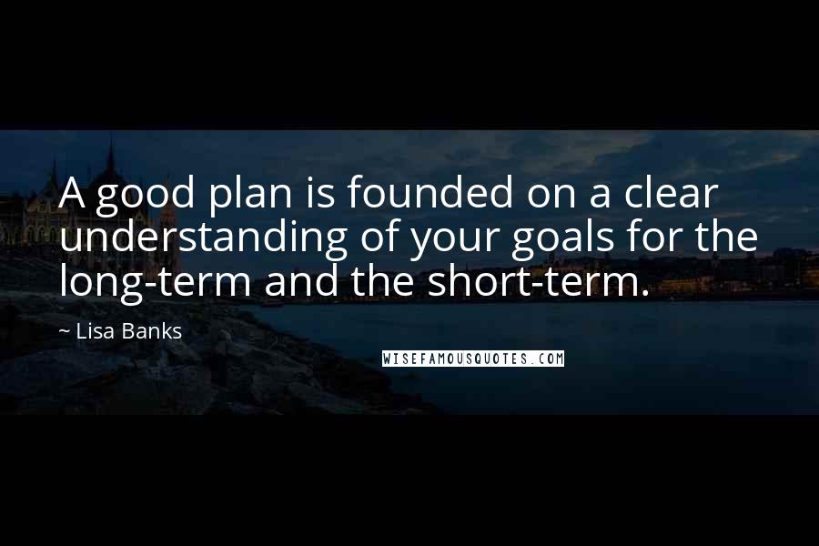 Lisa Banks Quotes: A good plan is founded on a clear understanding of your goals for the long-term and the short-term.