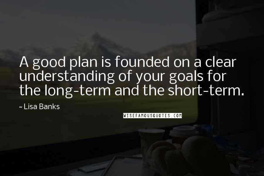 Lisa Banks Quotes: A good plan is founded on a clear understanding of your goals for the long-term and the short-term.