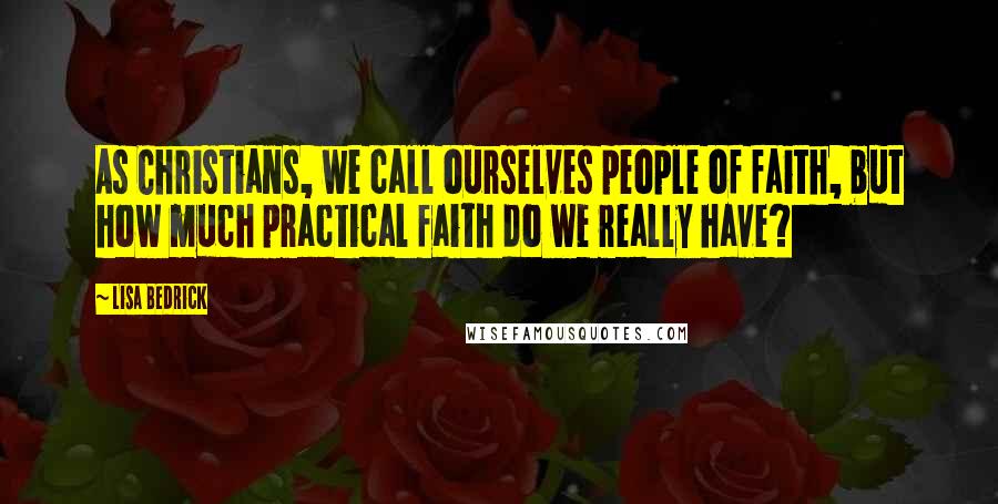 Lisa Bedrick Quotes: As Christians, we call ourselves people of faith, but how much practical faith do we really have?