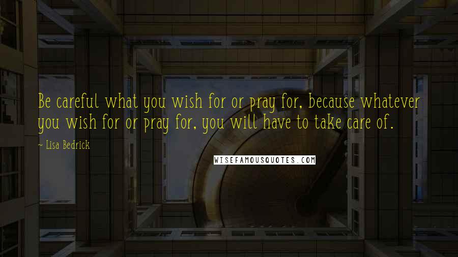 Lisa Bedrick Quotes: Be careful what you wish for or pray for, because whatever you wish for or pray for, you will have to take care of.