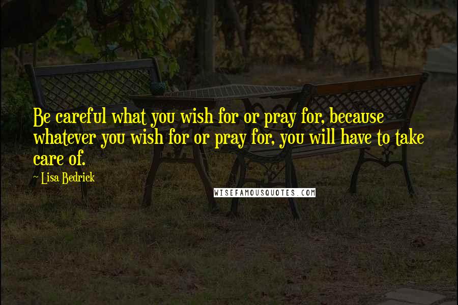 Lisa Bedrick Quotes: Be careful what you wish for or pray for, because whatever you wish for or pray for, you will have to take care of.