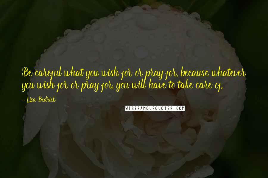 Lisa Bedrick Quotes: Be careful what you wish for or pray for, because whatever you wish for or pray for, you will have to take care of.