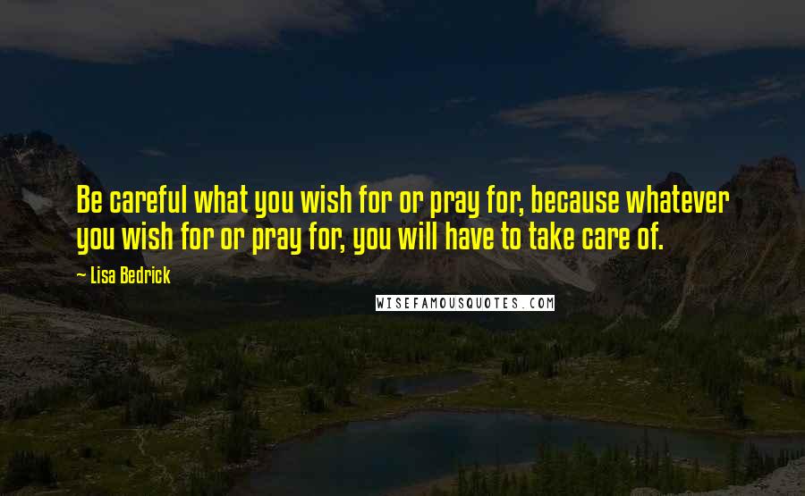 Lisa Bedrick Quotes: Be careful what you wish for or pray for, because whatever you wish for or pray for, you will have to take care of.