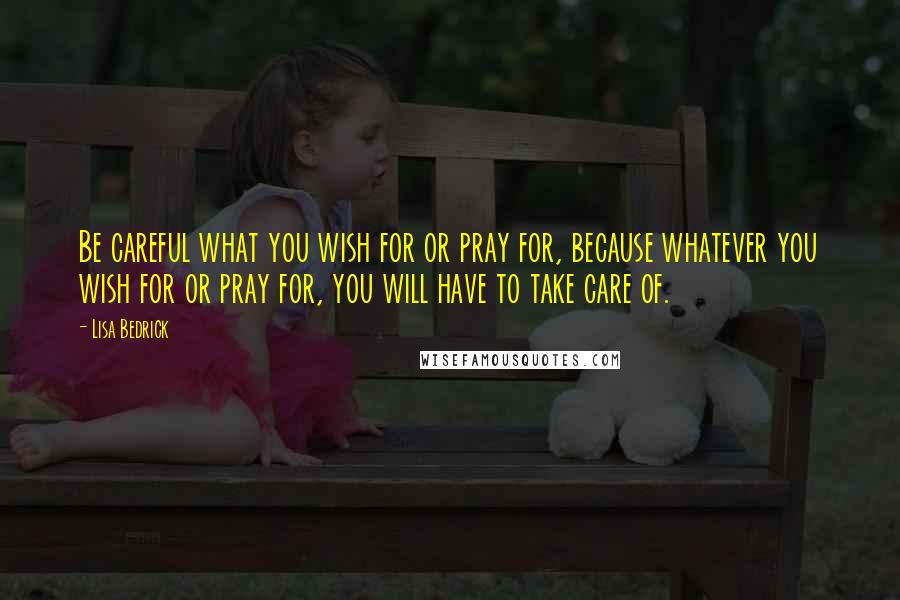 Lisa Bedrick Quotes: Be careful what you wish for or pray for, because whatever you wish for or pray for, you will have to take care of.