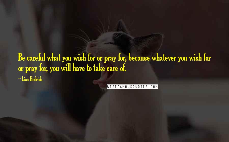 Lisa Bedrick Quotes: Be careful what you wish for or pray for, because whatever you wish for or pray for, you will have to take care of.