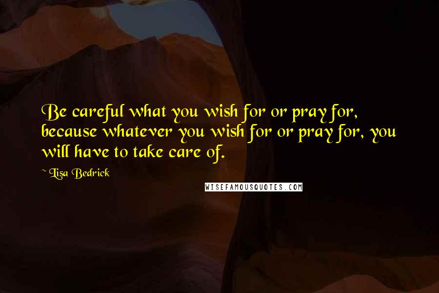 Lisa Bedrick Quotes: Be careful what you wish for or pray for, because whatever you wish for or pray for, you will have to take care of.